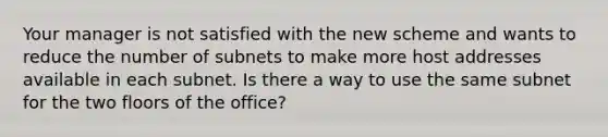 Your manager is not satisfied with the new scheme and wants to reduce the number of subnets to make more host addresses available in each subnet. Is there a way to use the same subnet for the two floors of the office?