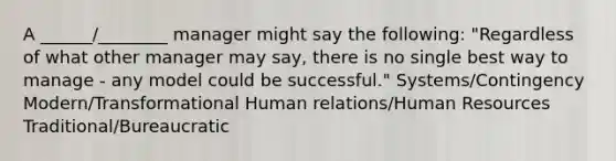 A ______/________ manager might say the following: "Regardless of what other manager may say, there is no single best way to manage - any model could be successful." Systems/Contingency Modern/Transformational Human relations/Human Resources Traditional/Bureaucratic