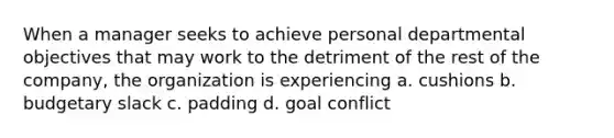 When a manager seeks to achieve personal departmental objectives that may work to the detriment of the rest of the company, the organization is experiencing a. cushions b. budgetary slack c. padding d. goal conflict