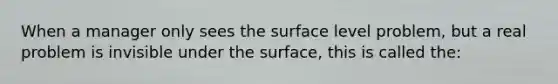 When a manager only sees the surface level problem, but a real problem is invisible under the surface, this is called the: