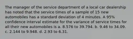 The manager of the service department of a local car dealership has noted that the service times of a sample of 15 new automobiles has a <a href='https://www.questionai.com/knowledge/kqGUr1Cldy-standard-deviation' class='anchor-knowledge'>standard deviation</a> of 4 minutes. A 95% confidence interval estimate for the variance of service times for all their new automobiles is a. 8.576 to 39.794. b. 9.46 to 34.09. c. 2.144 to 9.948. d. 2.93 to 6.31.