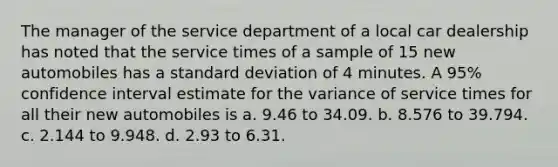 The manager of the service department of a local car dealership has noted that the service times of a sample of 15 new automobiles has a standard deviation of 4 minutes. A 95% confidence interval estimate for the variance of service times for all their new automobiles is a. 9.46 to 34.09. b. 8.576 to 39.794. c. 2.144 to 9.948. d. 2.93 to 6.31.