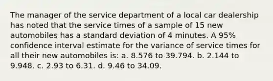 The manager of the service department of a local car dealership has noted that the service times of a sample of 15 new automobiles has a standard deviation of 4 minutes. A 95% confidence interval estimate for the variance of service times for all their new automobiles is: a. 8.576 to 39.794. b. 2.144 to 9.948. c. 2.93 to 6.31. d. 9.46 to 34.09.