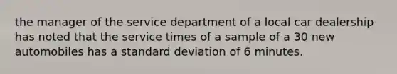 the manager of the service department of a local car dealership has noted that the service times of a sample of a 30 new automobiles has a standard deviation of 6 minutes.