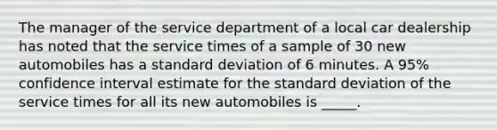 The manager of the service department of a local car dealership has noted that the service times of a sample of 30 new automobiles has a standard deviation of 6 minutes. A 95% confidence interval estimate for the standard deviation of the service times for all its new automobiles is _____.