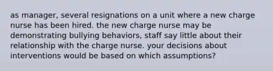 as manager, several resignations on a unit where a new charge nurse has been hired. the new charge nurse may be demonstrating bullying behaviors, staff say little about their relationship with the charge nurse. your decisions about interventions would be based on which assumptions?