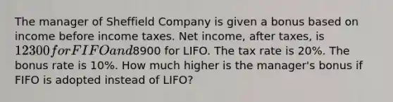 The manager of Sheffield Company is given a bonus based on income before income taxes. Net income, after taxes, is 12300 for FIFO and8900 for LIFO. The tax rate is 20%. The bonus rate is 10%. How much higher is the manager's bonus if FIFO is adopted instead of LIFO?