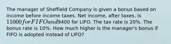 The manager of Sheffield Company is given a bonus based on income before income taxes. Net income, after taxes, is 11000 for FIFO and9400 for LIFO. The tax rate is 20%. The bonus rate is 10%. How much higher is the manager's bonus if FIFO is adopted instead of LIFO?