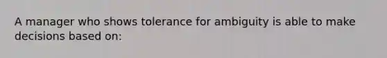 A manager who shows tolerance for ambiguity is able to make decisions based on: