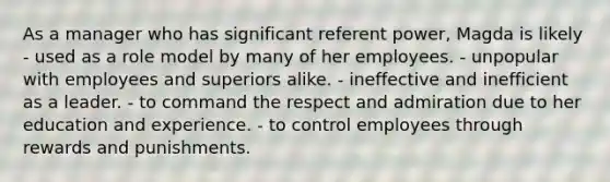 As a manager who has significant referent power, Magda is likely - used as a role model by many of her employees. - unpopular with employees and superiors alike. - ineffective and inefficient as a leader. - to command the respect and admiration due to her education and experience. - to control employees through rewards and punishments.