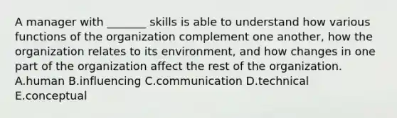 A manager with​ _______ skills is able to understand how various functions of the organization complement one​ another, how the organization relates to its​ environment, and how changes in one part of the organization affect the rest of the organization. A.human B.influencing C.communication D.technical E.conceptual