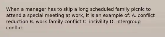 When a manager has to skip a long scheduled family picnic to attend a special meeting at work, it is an example of: A. conflict reduction B. work-family conflict C. incivility D. intergroup conflict