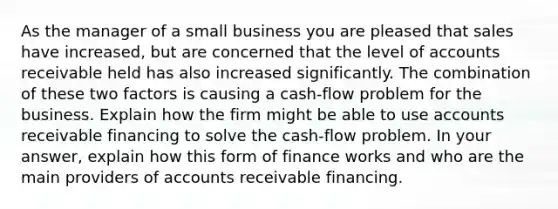 As the manager of a small business you are pleased that sales have increased, but are concerned that the level of accounts receivable held has also increased significantly. The combination of these two factors is causing a cash-flow problem for the business. Explain how the firm might be able to use accounts receivable financing to solve the cash-flow problem. In your answer, explain how this form of finance works and who are the main providers of accounts receivable financing.