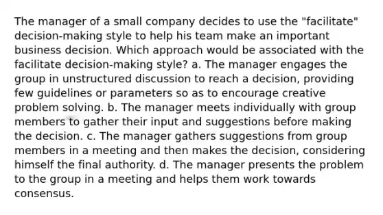 The manager of a small company decides to use the "facilitate" decision-making style to help his team make an important business decision. Which approach would be associated with the facilitate decision-making style? a. The manager engages the group in unstructured discussion to reach a decision, providing few guidelines or parameters so as to encourage creative problem solving. b. The manager meets individually with group members to gather their input and suggestions before making the decision. c. The manager gathers suggestions from group members in a meeting and then makes the decision, considering himself the final authority. d. The manager presents the problem to the group in a meeting and helps them work towards consensus.