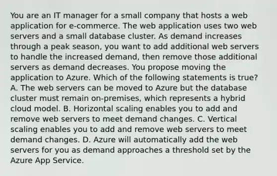 You are an IT manager for a small company that hosts a web application for e-commerce. The web application uses two web servers and a small database cluster. As demand increases through a peak season, you want to add additional web servers to handle the increased demand, then remove those additional servers as demand decreases. You propose moving the application to Azure. Which of the following statements is true? A. The web servers can be moved to Azure but the database cluster must remain on-premises, which represents a hybrid cloud model. B. Horizontal scaling enables you to add and remove web servers to meet demand changes. C. Vertical scaling enables you to add and remove web servers to meet demand changes. D. Azure will automatically add the web servers for you as demand approaches a threshold set by the Azure App Service.