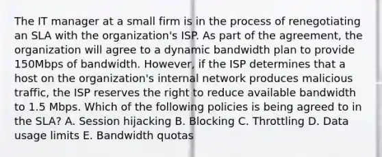 The IT manager at a small firm is in the process of renegotiating an SLA with the organization's ISP. As part of the agreement, the organization will agree to a dynamic bandwidth plan to provide 150Mbps of bandwidth. However, if the ISP determines that a host on the organization's internal network produces malicious traffic, the ISP reserves the right to reduce available bandwidth to 1.5 Mbps. Which of the following policies is being agreed to in the SLA? A. Session hijacking B. Blocking C. Throttling D. Data usage limits E. Bandwidth quotas