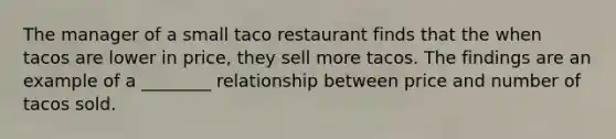 The manager of a small taco restaurant finds that the when tacos are lower in price, they sell more tacos. The findings are an example of a ________ relationship between price and number of tacos sold.