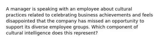 A manager is speaking with an employee about cultural practices related to celebrating business achievements and feels disappointed that the company has missed an opportunity to support its diverse employee groups. Which component of cultural intelligence does this represent?