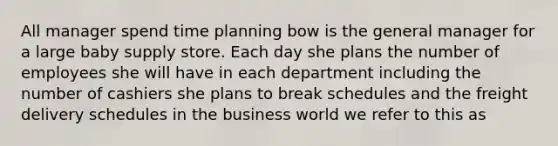 All manager spend time planning bow is the general manager for a large baby supply store. Each day she plans the number of employees she will have in each department including the number of cashiers she plans to break schedules and the freight delivery schedules in the business world we refer to this as