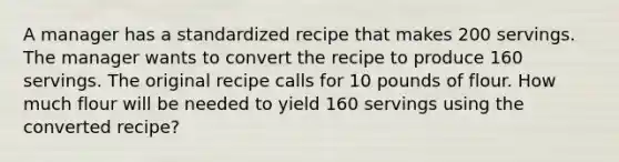 A manager has a standardized recipe that makes 200 servings. The manager wants to convert the recipe to produce 160 servings. The original recipe calls for 10 pounds of flour. How much flour will be needed to yield 160 servings using the converted recipe?