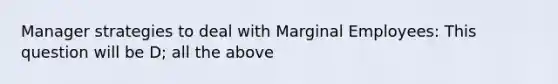 Manager strategies to deal with Marginal Employees: This question will be D; all the above