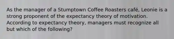 As the manager of a Stumptown Coffee Roasters café, Leonie is a strong proponent of the expectancy theory of motivation. According to expectancy theory, managers must recognize all but which of the following?