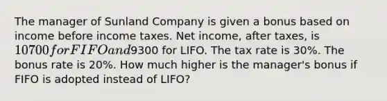 The manager of Sunland Company is given a bonus based on income before income taxes. Net income, after taxes, is 10700 for FIFO and9300 for LIFO. The tax rate is 30%. The bonus rate is 20%. How much higher is the manager's bonus if FIFO is adopted instead of LIFO?