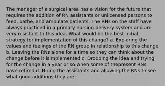 The manager of a surgical area has a vision for the future that requires the addition of RN assistants or unlicensed persons to feed, bathe, and ambulate patients. The RNs on the staff have always practiced in a primary nursing-delivery system and are very resistant to this idea. What would be the best initial strategy for implementation of this change? a. Exploring the values and feelings of the RN group in relationship to this change b. Leaving the RNs alone for a time so they can think about the change before it isimplemented c. Dropping the idea and trying for the change in a year or so when some of thepresent RNs have retired d. Hiring the assistants and allowing the RNs to see what good additions they are