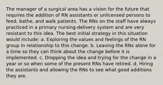 The manager of a surgical area has a vision for the future that requires the addition of RN assistants or unlicensed persons to feed, bathe, and walk patients. The RNs on the staff have always practiced in a primary nursing-delivery system and are very resistant to this idea. The best initial strategy in this situation would include: a. Exploring the values and feelings of the RN group in relationship to this change. b. Leaving the RNs alone for a time so they can think about the change before it is implemented. c. Dropping the idea and trying for the change in a year or so when some of the present RNs have retired. d. Hiring the assistants and allowing the RNs to see what good additions they are.