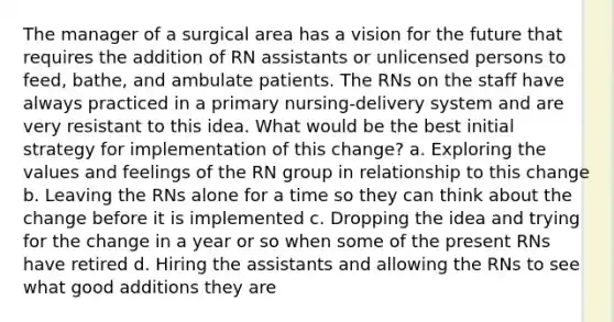 The manager of a surgical area has a vision for the future that requires the addition of RN assistants or unlicensed persons to feed, bathe, and ambulate patients. The RNs on the staff have always practiced in a primary nursing-delivery system and are very resistant to this idea. What would be the best initial strategy for implementation of this change? a. Exploring the values and feelings of the RN group in relationship to this change b. Leaving the RNs alone for a time so they can think about the change before it is implemented c. Dropping the idea and trying for the change in a year or so when some of the present RNs have retired d. Hiring the assistants and allowing the RNs to see what good additions they are