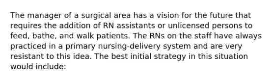 The manager of a surgical area has a vision for the future that requires the addition of RN assistants or unlicensed persons to feed, bathe, and walk patients. The RNs on the staff have always practiced in a primary nursing-delivery system and are very resistant to this idea. The best initial strategy in this situation would include: