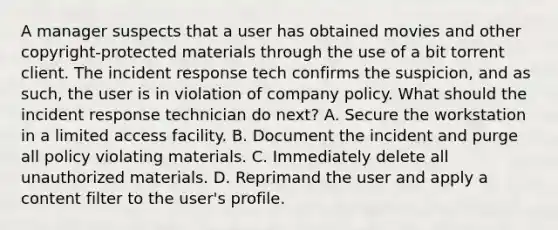 A manager suspects that a user has obtained movies and other copyright-protected materials through the use of a bit torrent client. The incident response tech confirms the suspicion, and as such, the user is in violation of company policy. What should the incident response technician do next? A. Secure the workstation in a limited access facility. B. Document the incident and purge all policy violating materials. C. Immediately delete all unauthorized materials. D. Reprimand the user and apply a content filter to the user's profile.