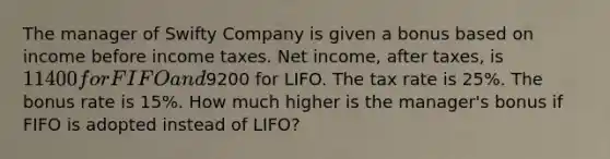 The manager of Swifty Company is given a bonus based on income before income taxes. Net income, after taxes, is 11400 for FIFO and9200 for LIFO. The tax rate is 25%. The bonus rate is 15%. How much higher is the manager's bonus if FIFO is adopted instead of LIFO?