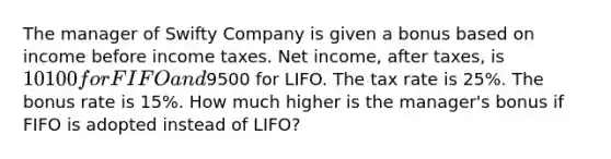 The manager of Swifty Company is given a bonus based on income before income taxes. Net income, after taxes, is 10100 for FIFO and9500 for LIFO. The tax rate is 25%. The bonus rate is 15%. How much higher is the manager's bonus if FIFO is adopted instead of LIFO?