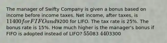 The manager of Swifty Company is given a bonus based on income before income taxes. Net income, after taxes, is 11400 for FIFO and9200 for LIFO. The tax rate is 25%. The bonus rate is 15%. How much higher is the manager's bonus if FIFO is adopted instead of LIFO? 55083 4403300