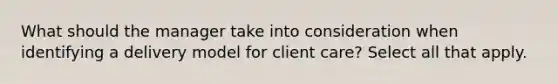 What should the manager take into consideration when identifying a delivery model for client care? Select all that apply.