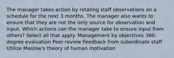 The manager takes action by rotating staff observations on a schedule for the next 3 months. The manager also wants to ensure that they are not the only source for observation and input. Which actions can the manager take to ensure input from others? Select all that apply​. Management by objectives 360-degree evaluation​ Peer review​ Feedback from subordinate staff Utilize Maslow's theory of human motivation