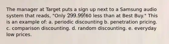 The manager at Target puts a sign up next to a Samsung audio system that reads, "Only 299.99!60 less than at Best Buy." This is an example of: a. periodic discounting b. penetration pricing. c. comparison discounting. d. random discounting. e. everyday low prices.