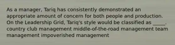 As a manager, Tariq has consistently demonstrated an appropriate amount of concern for both people and production. On the Leadership Grid, Tariq's style would be classified as _____. country club management middle-of-the-road management team management impoverished management