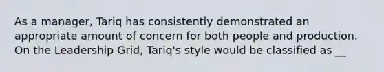 As a manager, Tariq has consistently demonstrated an appropriate amount of concern for both people and production. On the Leadership Grid, Tariq's style would be classified as __