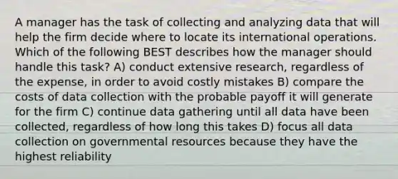 A manager has the task of collecting and analyzing data that will help the firm decide where to locate its international operations. Which of the following BEST describes how the manager should handle this task? A) conduct extensive research, regardless of the expense, in order to avoid costly mistakes B) compare the costs of data collection with the probable payoff it will generate for the firm C) continue data gathering until all data have been collected, regardless of how long this takes D) focus all data collection on governmental resources because they have the highest reliability