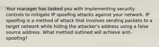 Your manager has tasked you with implementing security controls to mitigate IP spoofing attacks against your network. IP spoofing is a method of attack that involves sending packets to a target network while hiding the attacker's address using a false source address. What method outlined will achieve anti-spoofing?