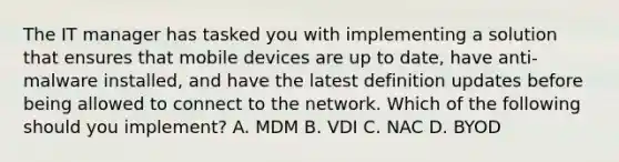 The IT manager has tasked you with implementing a solution that ensures that mobile devices are up to date, have anti-malware installed, and have the latest definition updates before being allowed to connect to the network. Which of the following should you implement? A. MDM B. VDI C. NAC D. BYOD