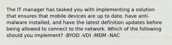 The IT manager has tasked you with implementing a solution that ensures that mobile devices are up to date, have anti-malware installed, and have the latest definition updates before being allowed to connect to the network. Which of the following should you implement? -BYOD -VDI -MDM -NAC