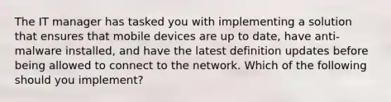 The IT manager has tasked you with implementing a solution that ensures that mobile devices are up to date, have anti-malware installed, and have the latest definition updates before being allowed to connect to the network. Which of the following should you implement?