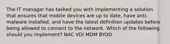 The IT manager has tasked you with implementing a solution that ensures that mobile devices are up to date, have anti-malware installed, and have the latest definition updates before being allowed to connect to the network. Which of the following should you implement? NAC VDI MDM BYOD