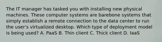 The IT manager has tasked you with installing new physical machines. These computer systems are barebone systems that simply establish a remote connection to the data center to run the user's virtualized desktop. Which type of deployment model is being used? A. PaaS B. Thin client C. Thick client D. IaaS