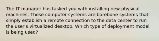 The IT manager has tasked you with installing new physical machines. These computer systems are barebone systems that simply establish a remote connection to the data center to run the user's virtualized desktop. Which type of deployment model is being used?