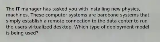 The IT manager has tasked you with installing new physics, machines. These computer systems are barebone systems that simply establish a remote connection to the data center to run the users virtualized desktop. Which type of deployment model is being used?