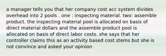 a manager tells you that her company cost acc system divides overhead into 2 pools . one : inspecting material. two: assemble product. the inspecting material pool is allocated on basis of direct material dollars and the assemble product pool is allocated on basis of direct labor costs. she says that her controller claims this as an activity based cost stems but she is not convince and asked your opinion